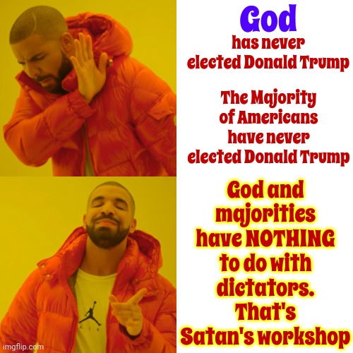 Make It Go Away | God; has never elected Donald Trump; God and majorities have NOTHING to do with dictators.
That's Satan's workshop; The Majority of Americans have never elected Donald Trump | image tagged in memes,drake hotline bling,lock him up,trump lies,scumbag trump,trump unfit unqualified dangerous | made w/ Imgflip meme maker