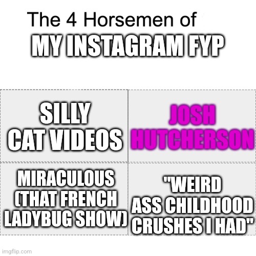 Four horsemen | MY INSTAGRAM FYP; JOSH HUTCHERSON; SILLY CAT VIDEOS; "WEIRD ASS CHILDHOOD CRUSHES I HAD"; MIRACULOUS (THAT FRENCH LADYBUG SHOW) | image tagged in four horsemen | made w/ Imgflip meme maker