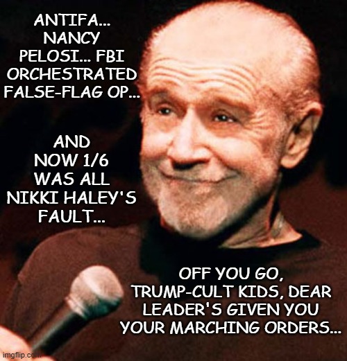 You were warned it would get worse in a hurry, kids. | ANTIFA... NANCY PELOSI... FBI ORCHESTRATED FALSE-FLAG OP... AND NOW 1/6 WAS ALL NIKKI HALEY'S FAULT... OFF YOU GO, TRUMP-CULT KIDS, DEAR LEADER'S GIVEN YOU YOUR MARCHING ORDERS... | image tagged in george carlin smug,dementia,trump unfit unqualified dangerous | made w/ Imgflip meme maker