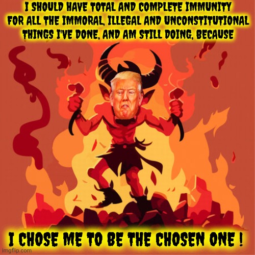 Dictator Wannabes Come From Satan's Workshop | I SHOULD HAVE TOTAL AND COMPLETE IMMUNITY FOR ALL THE IMMORAL, ILLEGAL AND UNCONSTITUTIONAL THINGS I'VE DONE, AND AM STILL DOING, BECAUSE; I CHOSE ME TO BE THE CHOSEN ONE ! | image tagged in memes,trump lies,trump unfit unqualified dangerous,lock him up,mental illness,dictator wannabe | made w/ Imgflip meme maker
