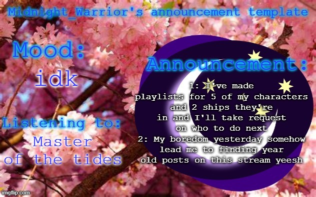 Who do you wanna see a playlist for? | 1: I've made playlists for 5 of my characters and 2 ships they're in and I'll take request on who to do next
2: My boredom yesterday somehow lead me to finding year old posts on this stream yeesh; idk; Master of the tides | image tagged in midnight_warrior announcement template | made w/ Imgflip meme maker
