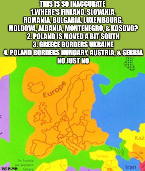 Inaccurately inaccurate | THIS IS SO INACCURATE 
1.WHERE'S FINLAND, SLOVAKIA, ROMANIA, BULGARIA, LUXEMBOURG, MOLDOVA, ALBANIA, MONTENEGRO, & KOSOVO?
2. POLAND IS MOVED A BIT SOUTH
3. GREECE BORDERS UKRAINE
4. POLAND BORDERS HUNGARY, AUSTRIA, & SERBIA
NO JUST NO | image tagged in inaccurate,europe,puzzles,stupid,goofy ahh | made w/ Imgflip meme maker