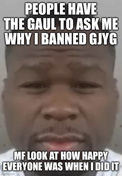 What a fun 16 hours | PEOPLE HAVE THE GAUL TO ASK ME WHY I BANNED GJYG; MF LOOK AT HOW HAPPY EVERYONE WAS WHEN I DID IT | image tagged in fifty cent | made w/ Imgflip meme maker