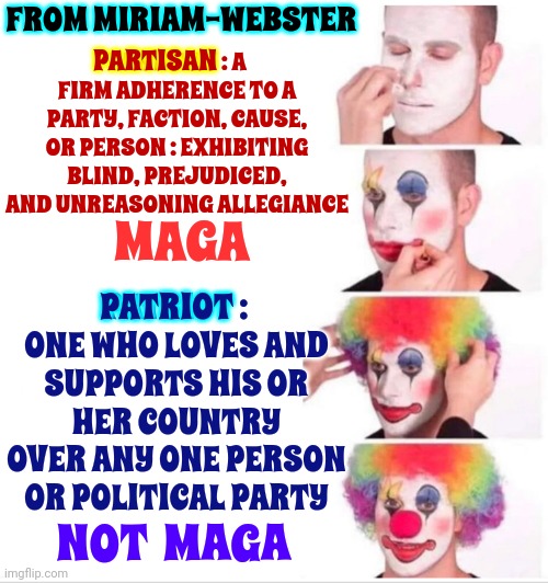 Dictionary | FROM MIRIAM-WEBSTER; PARTISAN; PARTISAN : A FIRM ADHERENCE TO A PARTY, FACTION, CAUSE, OR PERSON : EXHIBITING BLIND, PREJUDICED, AND UNREASONING ALLEGIANCE; MAGA; PATRIOT : ONE WHO LOVES AND SUPPORTS HIS OR HER COUNTRY OVER ANY ONE PERSON OR POLITICAL PARTY; PATRIOT; NOT  MAGA | image tagged in memes,clown applying makeup,scumbag maga,maga lies,lock him up,trump unfit unqualified dangerous | made w/ Imgflip meme maker