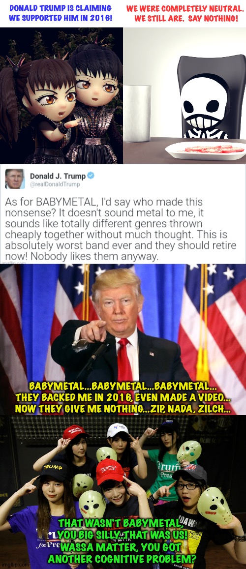 Trump Cognitive Test #24 | WE WERE COMPLETELY NEUTRAL.  WE STILL ARE.  SAY NOTHING! DONALD TRUMP IS CLAIMING WE SUPPORTED HIM IN 2016! BABYMETAL...BABYMETAL...BABYMETAL...
THEY BACKED ME IN 2016, EVEN MADE A VIDEO...
NOW THEY GIVE ME NOTHING...ZIP, NADA, ZILCH... THAT WASN'T BABYMETAL, 
YOU BIG SILLY...THAT WAS US!
WASSA MATTER, YOU GOT 
ANOTHER COGNITIVE PROBLEM? | image tagged in babymetal,trump fake news,kamen joshi | made w/ Imgflip meme maker