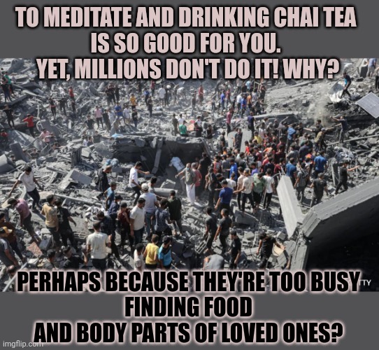 Why doesn't everyone spend thousands on meditation resorts? | TO MEDITATE AND DRINKING CHAI TEA 
IS SO GOOD FOR YOU. 
YET, MILLIONS DON'T DO IT! WHY? PERHAPS BECAUSE THEY'RE TOO BUSY
 FINDING FOOD 
AND BODY PARTS OF LOVED ONES? | image tagged in white privilege,privilege,wealth,poor people | made w/ Imgflip meme maker