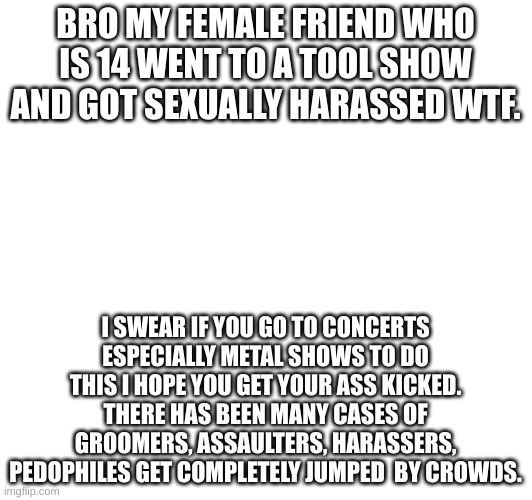 BRO MY FEMALE FRIEND WHO IS 14 WENT TO A TOOL SHOW AND GOT SEXUALLY HARASSED WTF. I SWEAR IF YOU GO TO CONCERTS ESPECIALLY METAL SHOWS TO DO THIS I HOPE YOU GET YOUR ASS KICKED.
THERE HAS BEEN MANY CASES OF GROOMERS, ASSAULTERS, HARASSERS, PEDOPHILES GET COMPLETELY JUMPED  BY CROWDS. | made w/ Imgflip meme maker