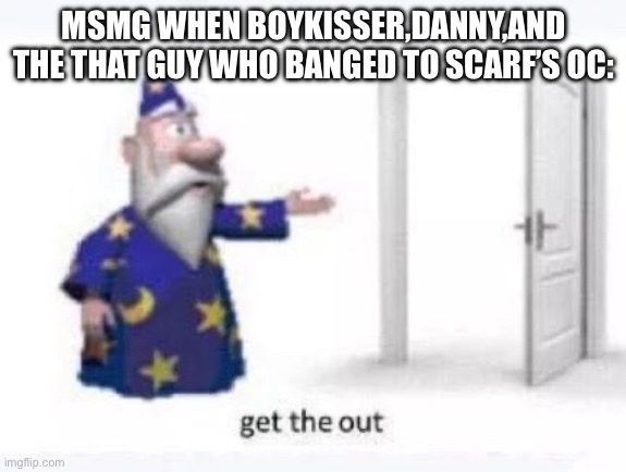 Get the out | MSMG WHEN BOYKISSER,DANNY,AND THE THAT GUY WHO BANGED TO SCARF’S OC: | image tagged in get the out | made w/ Imgflip meme maker
