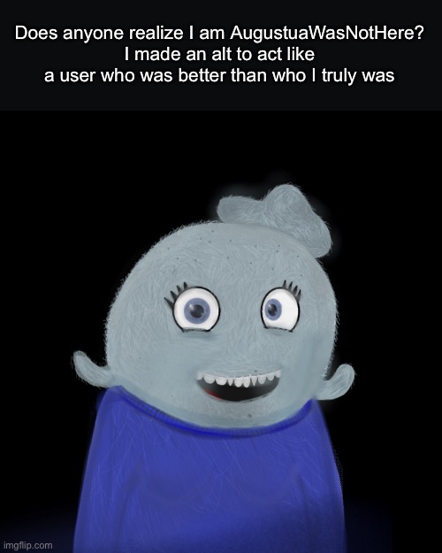 I was AugustuaWasNotHere, it was a blue alt | Does anyone realize I am AugustuaWasNotHere?
I made an alt to act like a user who was better than who I truly was | made w/ Imgflip meme maker