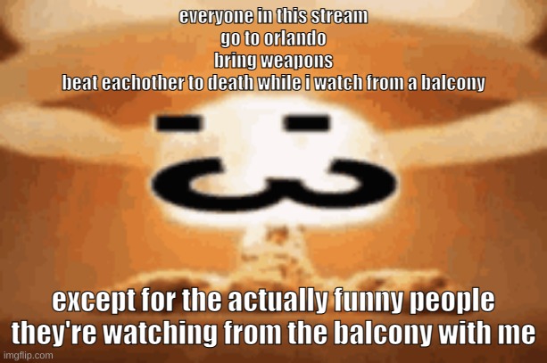:3 | everyone in this stream
go to orlando
bring weapons
beat eachother to death while i watch from a balcony; except for the actually funny people
they're watching from the balcony with me | image tagged in 3 | made w/ Imgflip meme maker