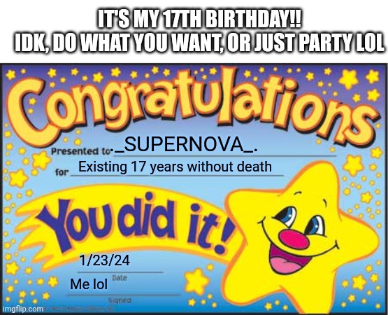 YIPEE!! | IT'S MY 17TH BIRTHDAY!!
IDK, DO WHAT YOU WANT, OR JUST PARTY LOL; ._SUPERNOVA_. Existing 17 years without death; 1/23/24; Me lol | image tagged in memes,happy star congratulations,my birthday | made w/ Imgflip meme maker