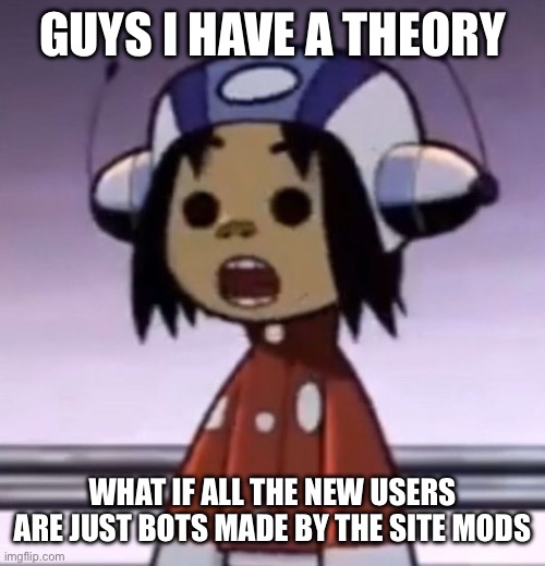 thats just a theory though | GUYS I HAVE A THEORY; WHAT IF ALL THE NEW USERS ARE JUST BOTS MADE BY THE SITE MODS | image tagged in o,the joke is they have the same personality | made w/ Imgflip meme maker