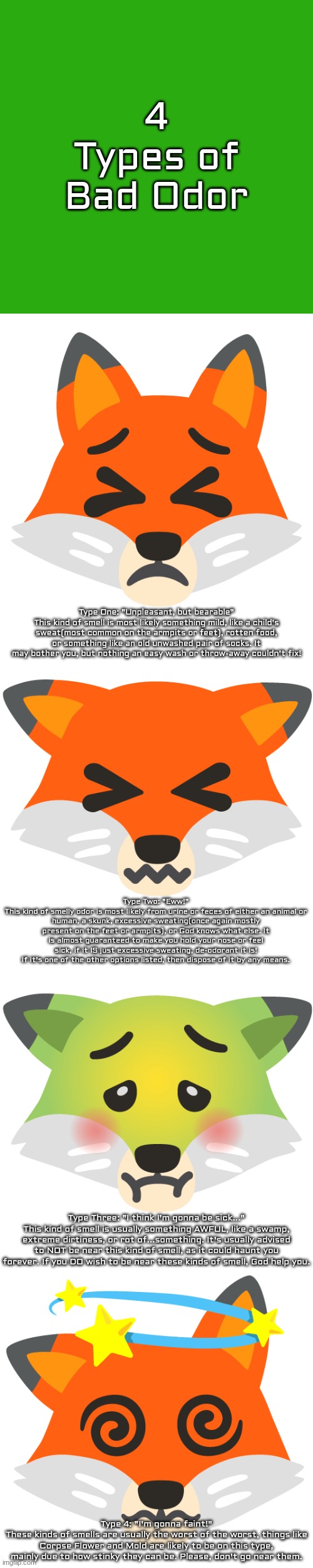 this took too long, feel free to comment what changes may be added, just keep it family friendly | 4 Types of Bad Odor; Type One: "Unpleasant, but bearable"
This kind of smell is most likely something mild, like a child's sweat(most common on the armpits or feet), rotten food, or something like an old unwashed pair of socks. It may bother you, but nothing an easy wash or throw-away couldn't fix! Type Two: "Eww!"
This kind of smelly odor is most likely from urine or feces of either an animal or human, a skunk, excessive sweating(once again mostly present on the feet or armpits), or God knows what else. It is almost guaranteed to make you hold your nose or feel sick, if it IS just excessive sweating, de-odorant it is! If it's one of the other options listed, then dispose of it by any means. Type Three: "I think I'm gonna be sick..."
This kind of smell is usually something AWFUL, like a swamp, extreme dirtiness, or rot of...something. It's usually advised to NOT be near this kind of smell, as it could haunt you forever. If you DO wish to be near these kinds of smell, God help you. Type 4: "I'm gonna faint!"
These kinds of smells are usually the worst of the worst, things like Corpse Flower and Mold are likely to be on this type, mainly due to how stinky they can be. Please, don't go near them. | made w/ Imgflip meme maker