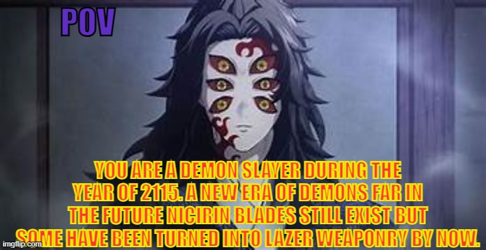 my last kny rp for a while lore in comments btw | POV; YOU ARE A DEMON SLAYER DURING THE YEAR OF 2115. A NEW ERA OF DEMONS FAR IN THE FUTURE NICIRIN BLADES STILL EXIST BUT SOME HAVE BEEN TURNED INTO LAZER WEAPONRY BY NOW. | image tagged in koku | made w/ Imgflip meme maker