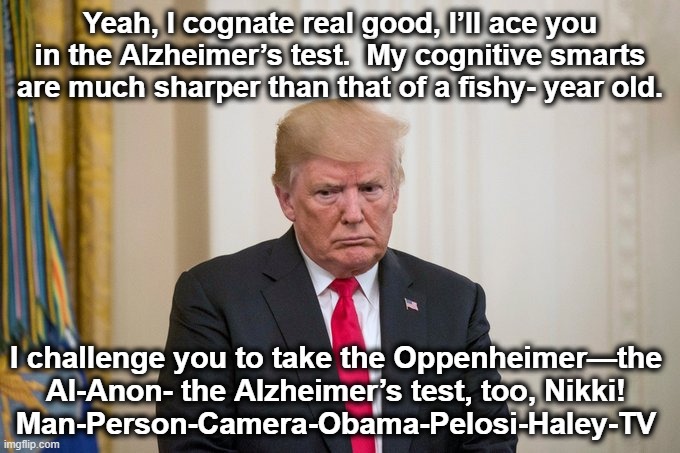 Frontrunner's Cognitive Decline | Yeah, I cognate real good, I’ll ace you in the Alzheimer’s test.  My cognitive smarts are much sharper than that of a fishy- year old. I challenge you to take the Oppenheimer—the Al-Anon- the Alzheimer’s test, too, Nikki!
Man-Person-Camera-Obama-Pelosi-Haley-TV | image tagged in trump rage,maga,presidential race,donald trump is an idiot,nevertrump meme,gop hypocrite | made w/ Imgflip meme maker
