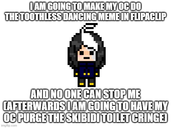 :3 | I AM GOING TO MAKE MY OC DO THE TOOTHLESS DANCING MEME IN FLIPACLIP; AND NO ONE CAN STOP ME
(AFTERWARDS I AM GOING TO HAVE MY OC PURGE THE SKIBIDI TOILET CRINGE) | image tagged in e | made w/ Imgflip meme maker