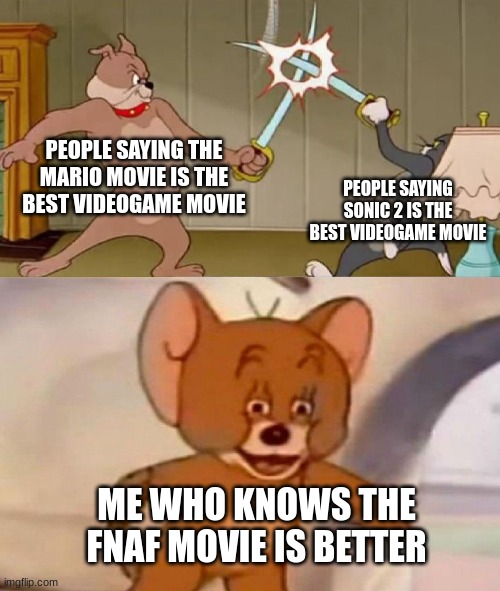 That and Detective Pikachu | PEOPLE SAYING THE MARIO MOVIE IS THE BEST VIDEOGAME MOVIE; PEOPLE SAYING SONIC 2 IS THE BEST VIDEOGAME MOVIE; ME WHO KNOWS THE FNAF MOVIE IS BETTER | image tagged in tom and jerry swordfight,fnaf | made w/ Imgflip meme maker