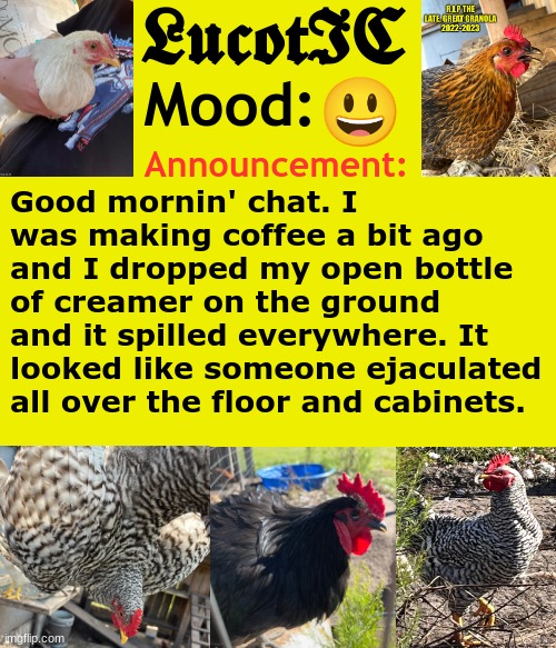 . | 😃; Good mornin' chat. I was making coffee a bit ago and I dropped my open bottle of creamer on the ground and it spilled everywhere. It looked like someone ejaculated all over the floor and cabinets. | image tagged in lucotic's cocks announcement template | made w/ Imgflip meme maker