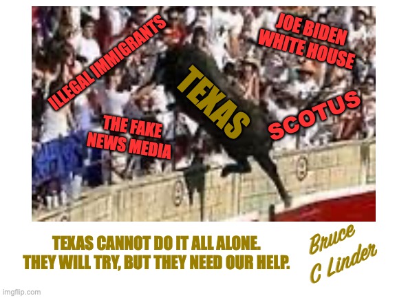 Texas Needs Help | JOE BIDEN
WHITE HOUSE; ILLEGAL IMMIGRANTS; TEXAS; SCOTUS; THE FAKE
NEWS MEDIA; TEXAS CANNOT DO IT ALL ALONE. THEY WILL TRY, BUT THEY NEED OUR HELP. Bruce
C Linder | image tagged in illegal immigration,scotus,the media,the left,fight or surrender | made w/ Imgflip meme maker