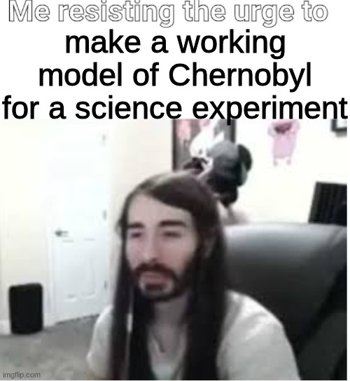 Me resisting the urge to X | make a working model of Chernobyl for a science experiment | image tagged in me resisting the urge to x | made w/ Imgflip meme maker