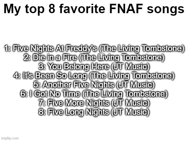 I'm a JT Music enjoyer, please don't criticize me | My top 8 favorite FNAF songs; 1: Five Nights At Freddy's (The Living Tombstone)
2: Die in a Fire (The Living Tombstone)
3: You Belong Here (JT Music)
4: It's Been So Long (The Living Tombstone)
5: Another Five Nights (JT Music)
6: I Got No Time (The Living Tombstone)
7: Five More Nights (JT Music)
8: Five Long Nights (JT Music) | made w/ Imgflip meme maker