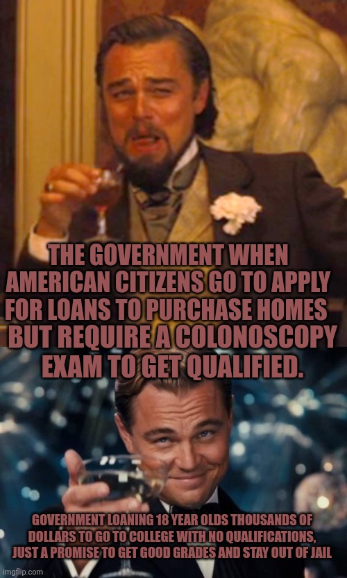 THE GOVERNMENT WHEN AMERICAN CITIZENS GO TO APPLY FOR LOANS TO PURCHASE HOMES; BUT REQUIRE A COLONOSCOPY EXAM TO GET QUALIFIED. GOVERNMENT LOANING 18 YEAR OLDS THOUSANDS OF DOLLARS TO GO TO COLLEGE WITH NO QUALIFICATIONS, JUST A PROMISE TO GET GOOD GRADES AND STAY OUT OF JAIL | image tagged in memes,laughing leo,leonardo dicaprio cheers | made w/ Imgflip meme maker