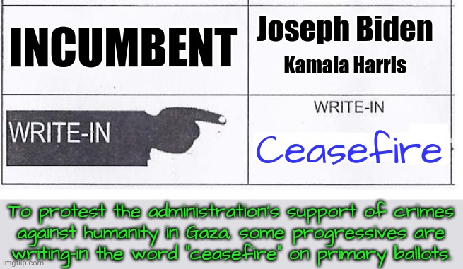 He'll win either way, but you can send the Democratic party a message. | Joseph Biden; INCUMBENT; Kamala Harris; Ceasefire; To protest the administration's support of crimes
against humanity in Gaza, some progressives are
writing-in the word "ceasefire" on primary ballots. | image tagged in write in ballot,israel,mass shootings,bombs,starvation,massacre | made w/ Imgflip meme maker