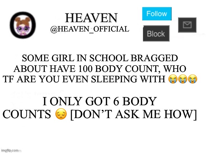 Heaven’s Template | SOME GIRL IN SCHOOL BRAGGED ABOUT HAVE 100 BODY COUNT, WHO TF ARE YOU EVEN SLEEPING WITH 😭😭😭; I ONLY GOT 6 BODY COUNTS 😔 [DON’T ASK ME HOW] | image tagged in heaven s template | made w/ Imgflip meme maker
