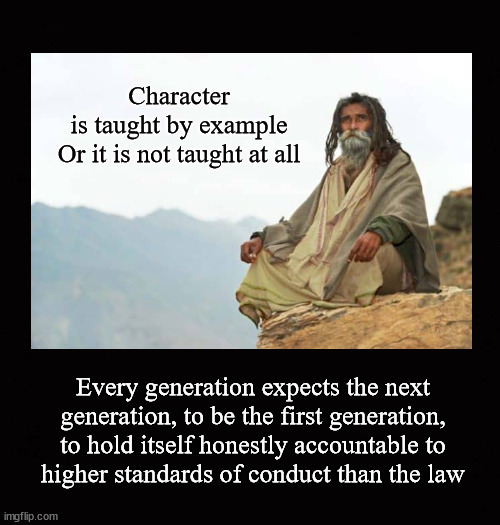 Character is taught by example Or it is not taught at all | Character
is taught by example
Or it is not taught at all; Every generation expects the next
generation, to be the first generation,
to hold itself honestly accountable to
higher standards of conduct than the law | image tagged in rolemodels,rolemodeling,lead by example,walk your talk | made w/ Imgflip meme maker