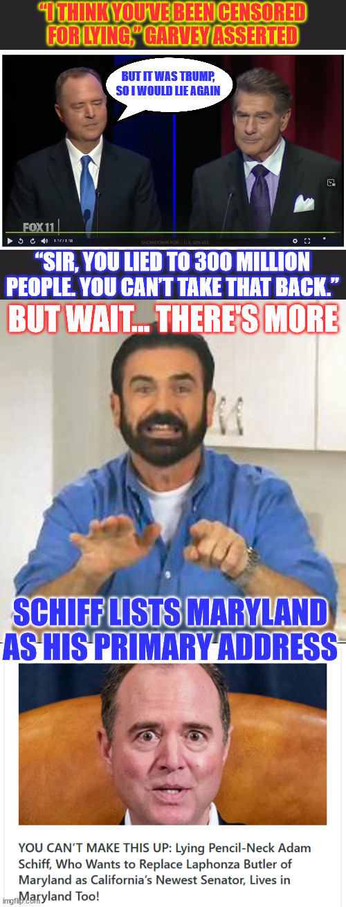 Adam Schiff called out for Lying About Russian Collusion in First CA Senate Debate | “I THINK YOU’VE BEEN CENSORED FOR LYING,” GARVEY ASSERTED; BUT IT WAS TRUMP, SO I WOULD LIE AGAIN; “SIR, YOU LIED TO 300 MILLION PEOPLE. YOU CAN’T TAKE THAT BACK.”; BUT WAIT... THERE'S MORE; SCHIFF LISTS MARYLAND AS HIS PRIMARY ADDRESS | image tagged in schifty schiff,admits to lying because it was about trump,serial liar schiff,does not live in california,ca senate debate | made w/ Imgflip meme maker