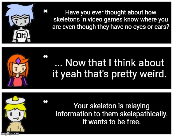 S K E L E P A T H Y | Have you ever thought about how skeletons in video games know where you are even though they have no eyes or ears? ... Now that I think about it yeah that's pretty weird. Your skeleton is relaying information to them skelepathically.
It wants to be free. | made w/ Imgflip meme maker