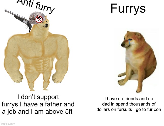 Basically a furry and a anti furry in a nutshell | Anti furry; Furrys; I don’t support furrys I have a father and a job and I am above 5ft; I have no friends and no dad in spend thousands of dollars on fursuits I go to fur con | image tagged in memes,buff doge vs cheems,anti furry | made w/ Imgflip meme maker