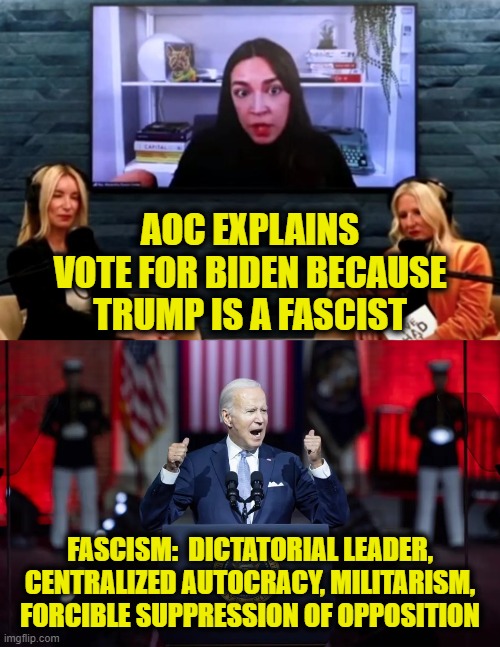 Will the real fascist please stand up | AOC EXPLAINS
VOTE FOR BIDEN BECAUSE
TRUMP IS A FASCIST; FASCISM:  DICTATORIAL LEADER,
CENTRALIZED AUTOCRACY, MILITARISM,
FORCIBLE SUPPRESSION OF OPPOSITION | made w/ Imgflip meme maker