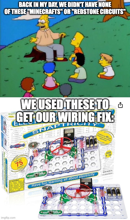 BACK IN MY DAY, WE DIDN'T HAVE NONE OF THESE "MINECRAFTS" OR "REDSTONE CIRCUITS"; WE USED THESE TO GET OUR WIRING FIX: | image tagged in back in my day,snap circuits,redstone,wiring,minecraft,nostalgia | made w/ Imgflip meme maker
