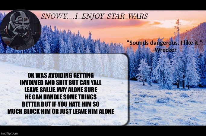 Snow._.i_enjoy_star_wars announcement temp thx darthswede | OK WAS AVOIDING GETTING INVOLVED AND SHIT BUT CAN YALL LEAVE SALLIE.MAY ALONE SURE HE CAN HANDLE SOME THINGS BETTER BUT IF YOU HATE HIM SO MUCH BLOCK HIM OR JUST LEAVE HIM ALONE | image tagged in snow _ i_enjoy_star_wars announcement temp thx darthswede | made w/ Imgflip meme maker