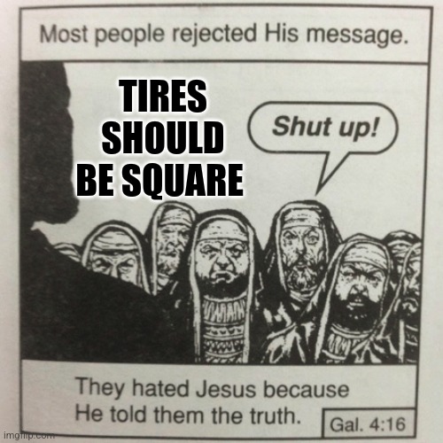 Tires should be square | TIRES SHOULD BE SQUARE | image tagged in they hated jesus because he told them the truth | made w/ Imgflip meme maker