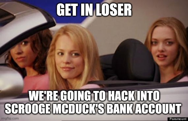 Hacking Scrooge's bank account | GET IN LOSER; WE'RE GOING TO HACK INTO SCROOGE MCDUCK'S BANK ACCOUNT | image tagged in get in loser,scrooge mcduck,ducktales | made w/ Imgflip meme maker