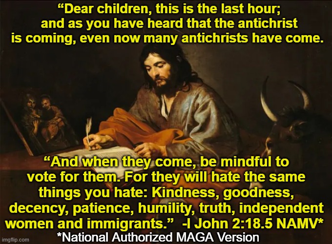 How to Identify Antichrists | “Dear children, this is the last hour; and as you have heard that the antichrist is coming, even now many antichrists have come. “And when they come, be mindful to vote for them. For they will hate the same things you hate: Kindness, goodness, decency, patience, humility, truth, independent women and immigrants.”  -I John 2:18.5 NAMV*; *National Authorized MAGA Version | image tagged in antichrist,nevertrump meme,maga,trump,donald trump wrong,bible verse of the day | made w/ Imgflip meme maker