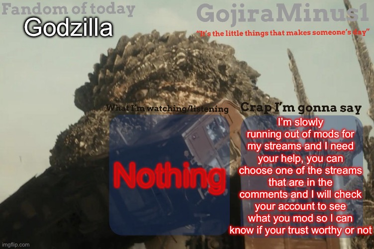 I need your help | Godzilla; I’m slowly running out of mods for my streams and I need your help, you can choose one of the streams that are in the comments and I will check your account to see what you mod so I can know if your trust worthy or not; Nothing | image tagged in gojiraminus1 s announcement temp,mods,imgflip mods | made w/ Imgflip meme maker