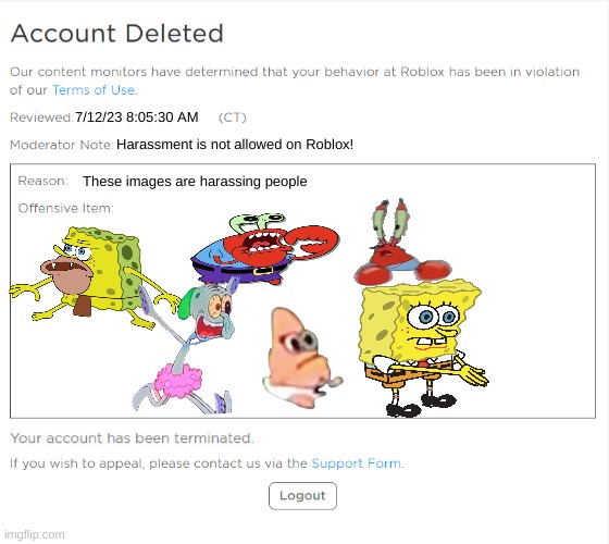 banned from ROBLOX (2021 Edition) | 7/12/23 8:05:30 AM; Harassment is not allowed on Roblox! These images are harassing people | image tagged in banned from roblox 2021 edition,banned from roblox,roblox,triggered | made w/ Imgflip meme maker