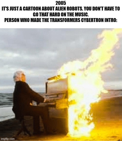 Playing flaming piano | 2005
IT'S JUST A CARTOON ABOUT ALIEN ROBOTS. YOU DON'T HAVE TO GO THAT HARD ON THE MUSIC.
PERSON WHO MADE THE TRANSFORMERS CYBERTRON INTRO: | image tagged in playing flaming piano | made w/ Imgflip meme maker