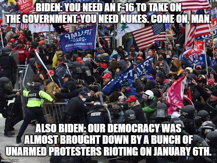 Leftist Logic on What It Takes to Bring the Government Down | BIDEN: YOU NEED AN F-16 TO TAKE ON THE GOVERNMENT. YOU NEED NUKES. COME ON, MAN. ALSO BIDEN: OUR DEMOCRACY WAS ALMOST BROUGHT DOWN BY A BUNCH OF UNARMED PROTESTERS RIOTING ON JANUARY 6TH. | image tagged in cop-killer maga right wing capitol riot january 6th,leftist logic,weapons you need | made w/ Imgflip meme maker