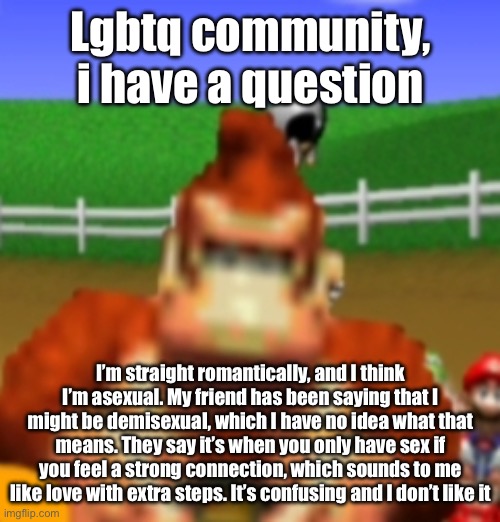 donkey kong | Lgbtq community, i have a question; I’m straight romantically, and I think I’m asexual. My friend has been saying that I might be demisexual, which I have no idea what that means. They say it’s when you only have sex if you feel a strong connection, which sounds to me like love with extra steps. It’s confusing and I don’t like it | image tagged in donkey kong | made w/ Imgflip meme maker