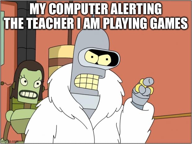 this is so true | MY COMPUTER ALERTING THE TEACHER I AM PLAYING GAMES | image tagged in memes,bender | made w/ Imgflip meme maker