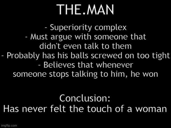 - Superiority complex
- Must argue with someone that didn't even talk to them
- Probably has his balls screwed on too tight
- Believes that whenever someone stops talking to him, he won; THE.MAN; Conclusion:
Has never felt the touch of a woman | made w/ Imgflip meme maker