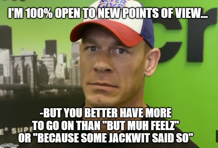 We both know you're only pissed because I keep being right about Trump. | I'M 100% OPEN TO NEW POINTS OF VIEW... -BUT YOU BETTER HAVE MORE TO GO ON THAN "BUT MUH FEELZ" OR "BECAUSE SOME JACKWIT SAID SO" | image tagged in john cena - are you sure about that,trump unfit unqualified dangerous | made w/ Imgflip meme maker