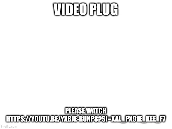 https://youtu.be/yXbJe-rUNP8?si=xAL_Px91e_KEE_f7 | VIDEO PLUG; PLEASE WATCH
HTTPS://YOUTU.BE/YXBJE-RUNP8?SI=XAL_PX91E_KEE_F7 | made w/ Imgflip meme maker
