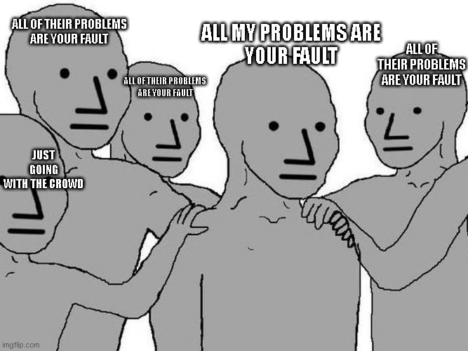 all my problems | ALL OF THEIR PROBLEMS
ARE YOUR FAULT; ALL MY PROBLEMS ARE
YOUR FAULT; ALL OF THEIR PROBLEMS
ARE YOUR FAULT; ALL OF THEIR PROBLEMS
ARE YOUR FAULT; JUST GOING
WITH THE CROWD | image tagged in memes,funny memes | made w/ Imgflip meme maker