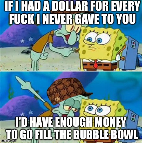 Talk To Spongebob Meme | IF I HAD A DOLLAR FOR EVERY F**K I NEVER GAVE TO YOU  I'D HAVE ENOUGH MONEY TO GO FILL THE BUBBLE BOWL | image tagged in memes,talk to spongebob,scumbag | made w/ Imgflip meme maker