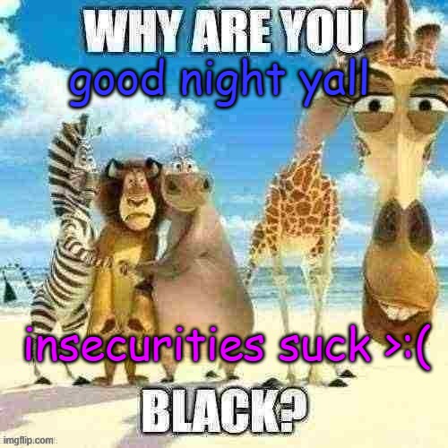 why are you black? | good night yall; insecurities suck >:( | image tagged in why are you black | made w/ Imgflip meme maker